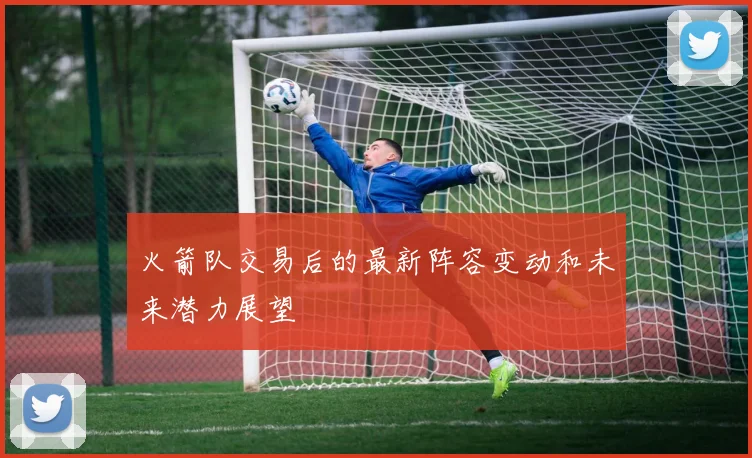 火箭队交易后的最新阵容变动和未来潜力展望