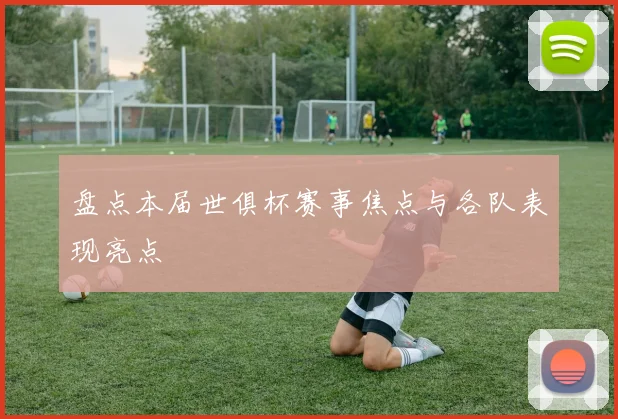 盘点本届世俱杯赛事焦点与各队表现亮点