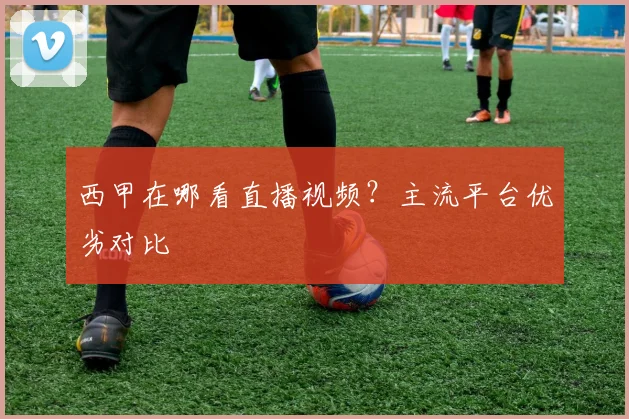 西甲在哪看直播视频?主流平台优劣对比