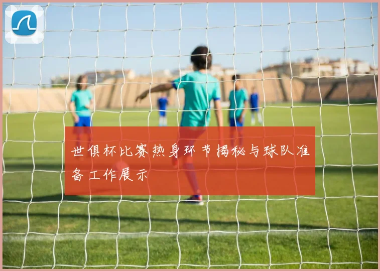 世俱杯比赛热身环节揭秘与球队准备工作展示